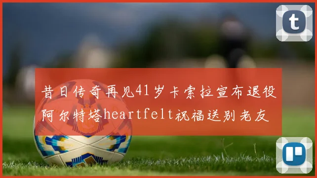 昔日传奇再见41岁卡索拉宣布退役阿尔特塔heartfelt祝福送别老友