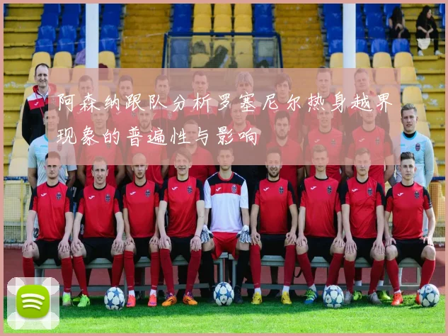 阿森纳跟队分析罗塞尼尔热身越界现象的普遍性与影响