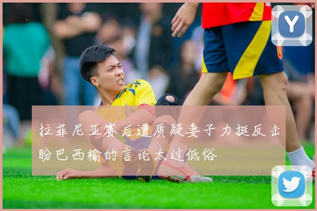拉菲尼亚赛后遭质疑妻子力挺反击盼巴西输的言论太过低俗