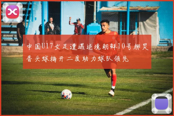 中国U17女足遭遇逆境朝鲜10号柳炅香头球梅开二度助力球队领先