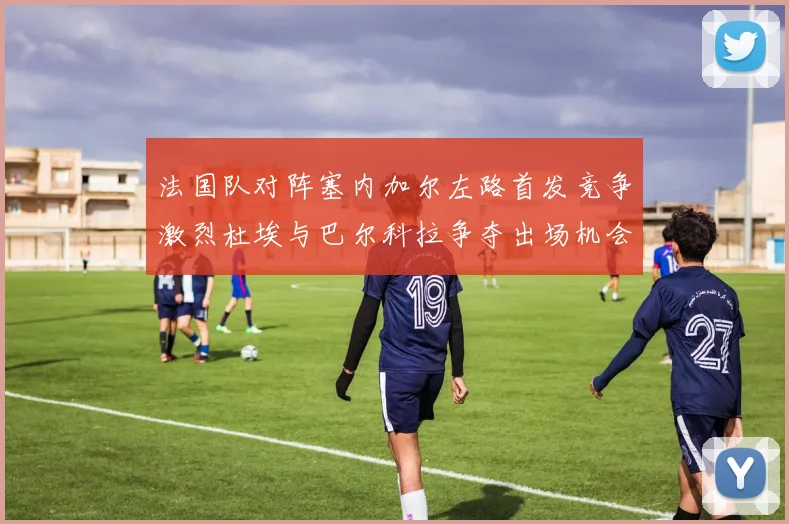 法国队对阵塞内加尔左路首发竞争激烈杜埃与巴尔科拉争夺出场机会