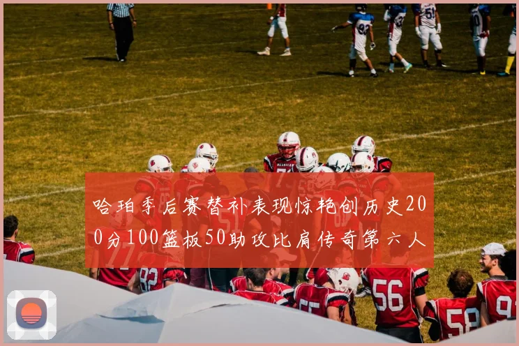 哈珀季后赛替补表现惊艳创历史200分100篮板50助攻比肩传奇第六人