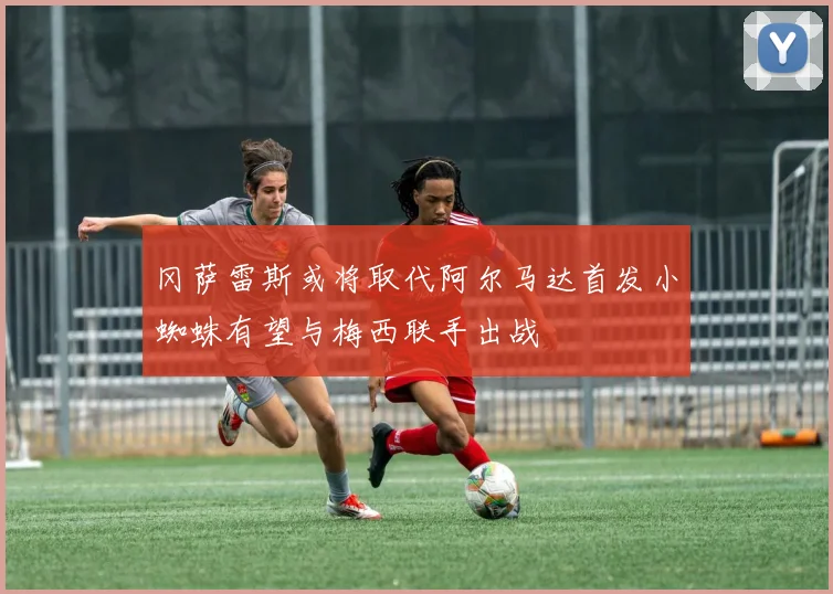 冈萨雷斯或将取代阿尔马达首发小蜘蛛有望与梅西联手出战