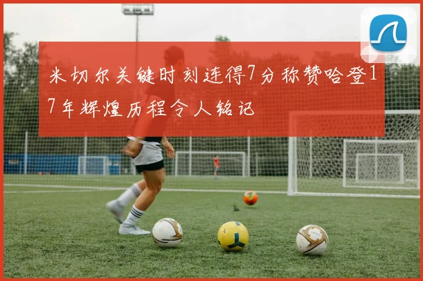 米切尔关键时刻连得7分称赞哈登17年辉煌历程令人铭记