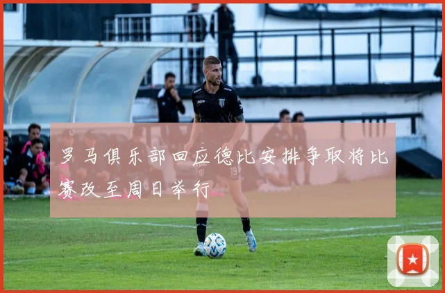 罗马俱乐部回应德比安排争取将比赛改至周日举行