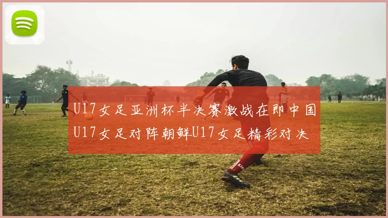 U17女足亚洲杯半决赛激战在即中国U17女足对阵朝鲜U17女足精彩对决即将开启