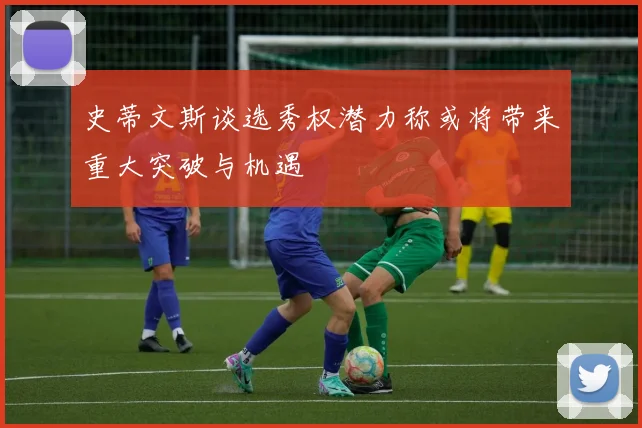 史蒂文斯谈选秀权潜力称或将带来重大突破与机遇