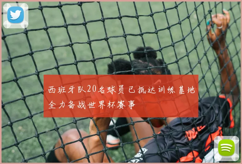 西班牙队20名球员已抵达训练基地全力备战世界杯赛事