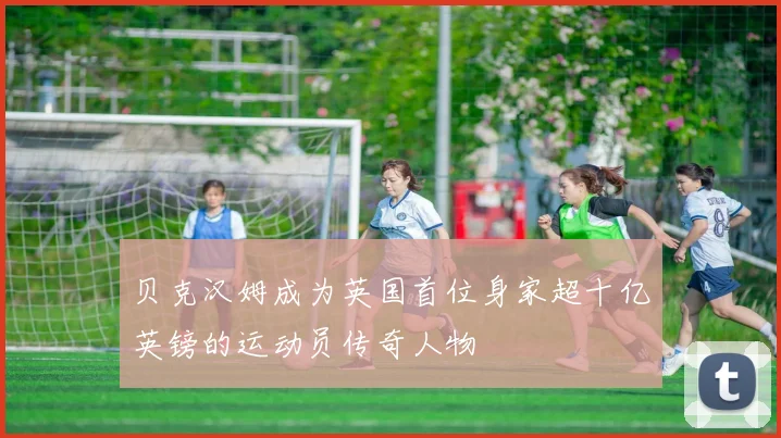 贝克汉姆成为英国首位身家超十亿英镑的运动员传奇人物