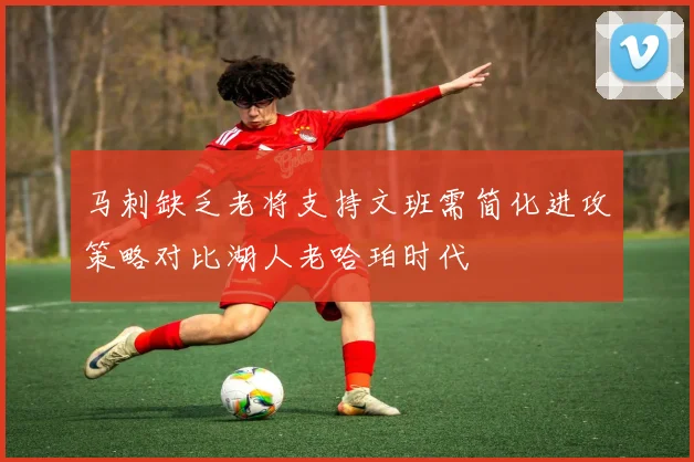 马刺缺乏老将支持文班需简化进攻策略对比湖人老哈珀时代