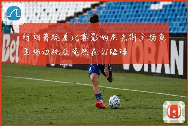 特朗普观看比赛影响尼克斯主场氛围场边观众竟然在打瞌睡