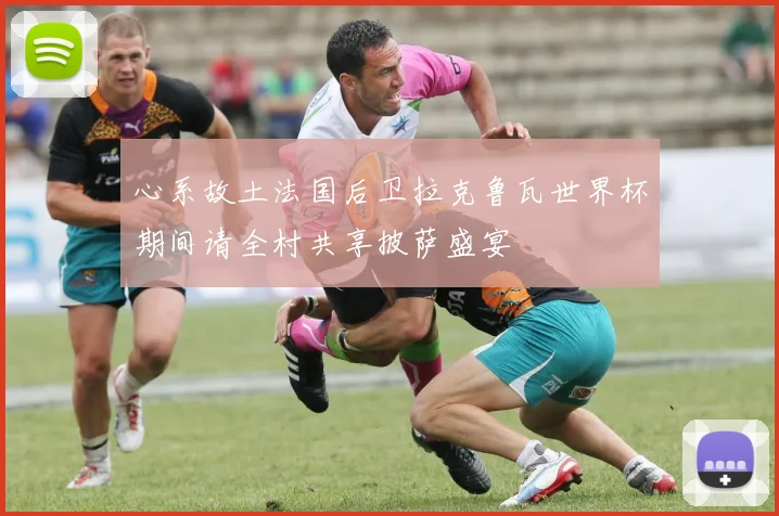心系故土法国后卫拉克鲁瓦世界杯期间请全村共享披萨盛宴