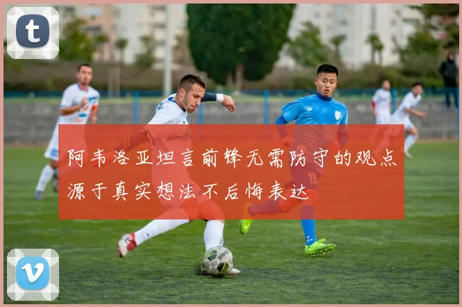 阿韦洛亚坦言前锋无需防守的观点源于真实想法不后悔表达