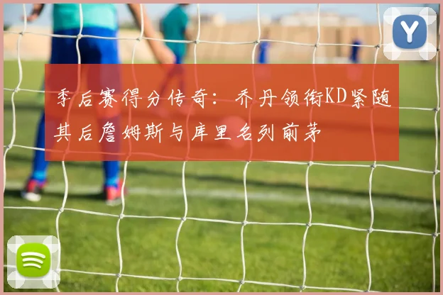 季后赛得分传奇：乔丹领衔KD紧随其后詹姆斯与库里名列前茅