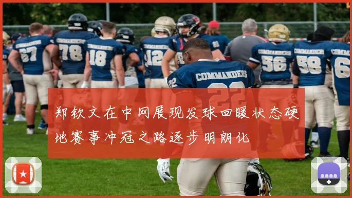 郑钦文在中网展现发球回暖状态硬地赛事冲冠之路逐步明朗化